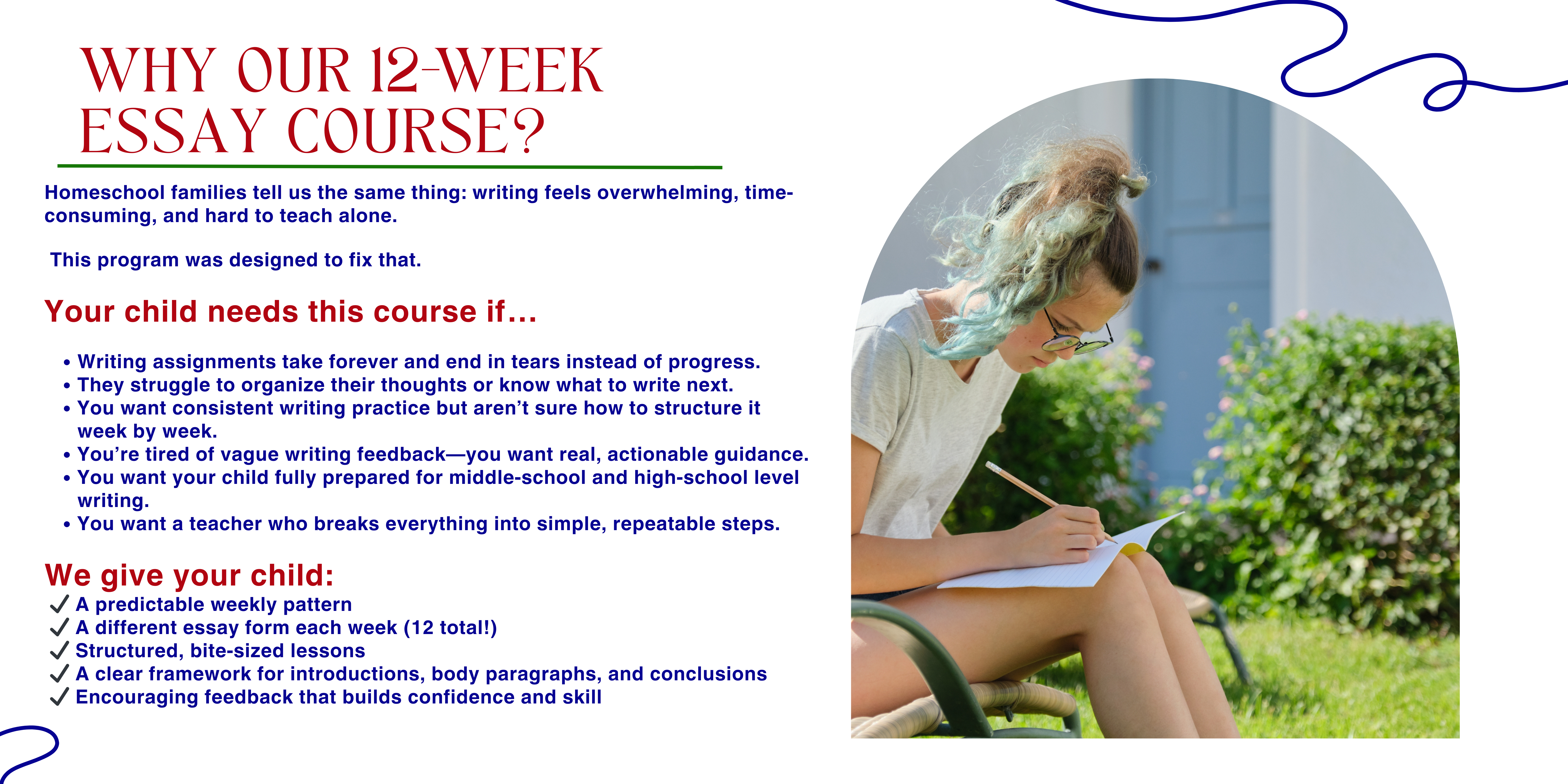 Why Our 12 week Essay Course? Homeschool families tell us the same thing: writing feels overwhelming, time-consuming, and hard to teach alone. This program was designed to fix that. Your child needs this course if… Writing assignments take forever and end in tears instead of progress. They struggle to organize their thoughts or know what to write next. You want consistent writing practice but aren’t sure how to structure it week by week. You’re tired of vague writing feedback—you want real, actionable guidance. You want your child fully prepared for middle-school and high-school level writing. You want a teacher who breaks everything into simple, repeatable steps. We give your child: ✔ A predictable weekly pattern ✔ A different essay form each week (12 total!) ✔ Structured, bite-sized lessons ✔ A clear framework for introductions, body paragraphs, and conclusions ✔ Encouraging feedback that builds confidence and skill