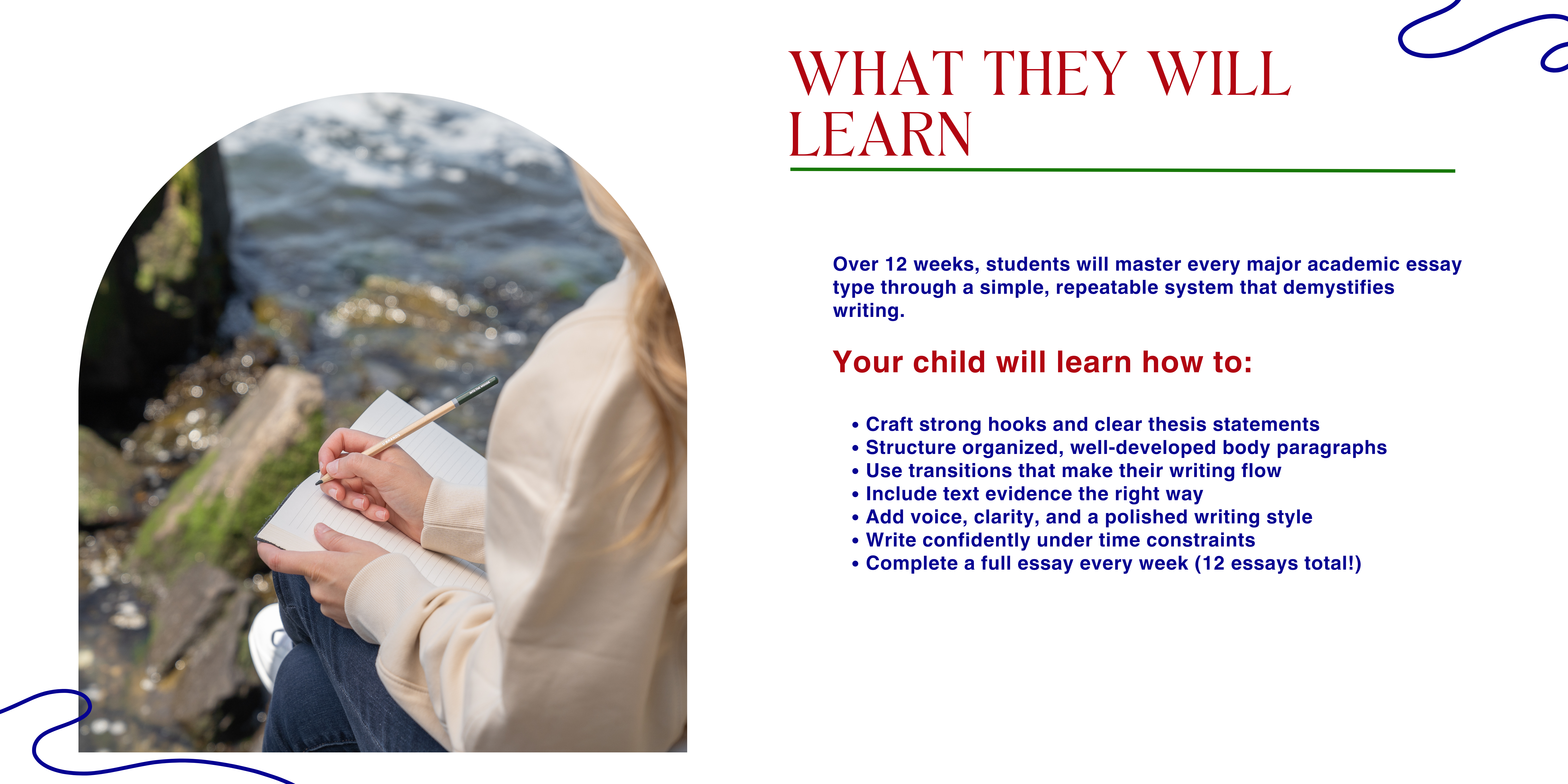 What they will learn. Over 12 weeks, students will master every major academic essay type through a simple, repeatable system that demystifies writing. Your child will learn how to: Craft strong hooks and clear thesis statements Structure organized, well-developed body paragraphs Use transitions that make their writing flow Include text evidence the right way Add voice, clarity, and a polished writing style Write confidently under time constraints Complete a full essay every week (12 essays total!)