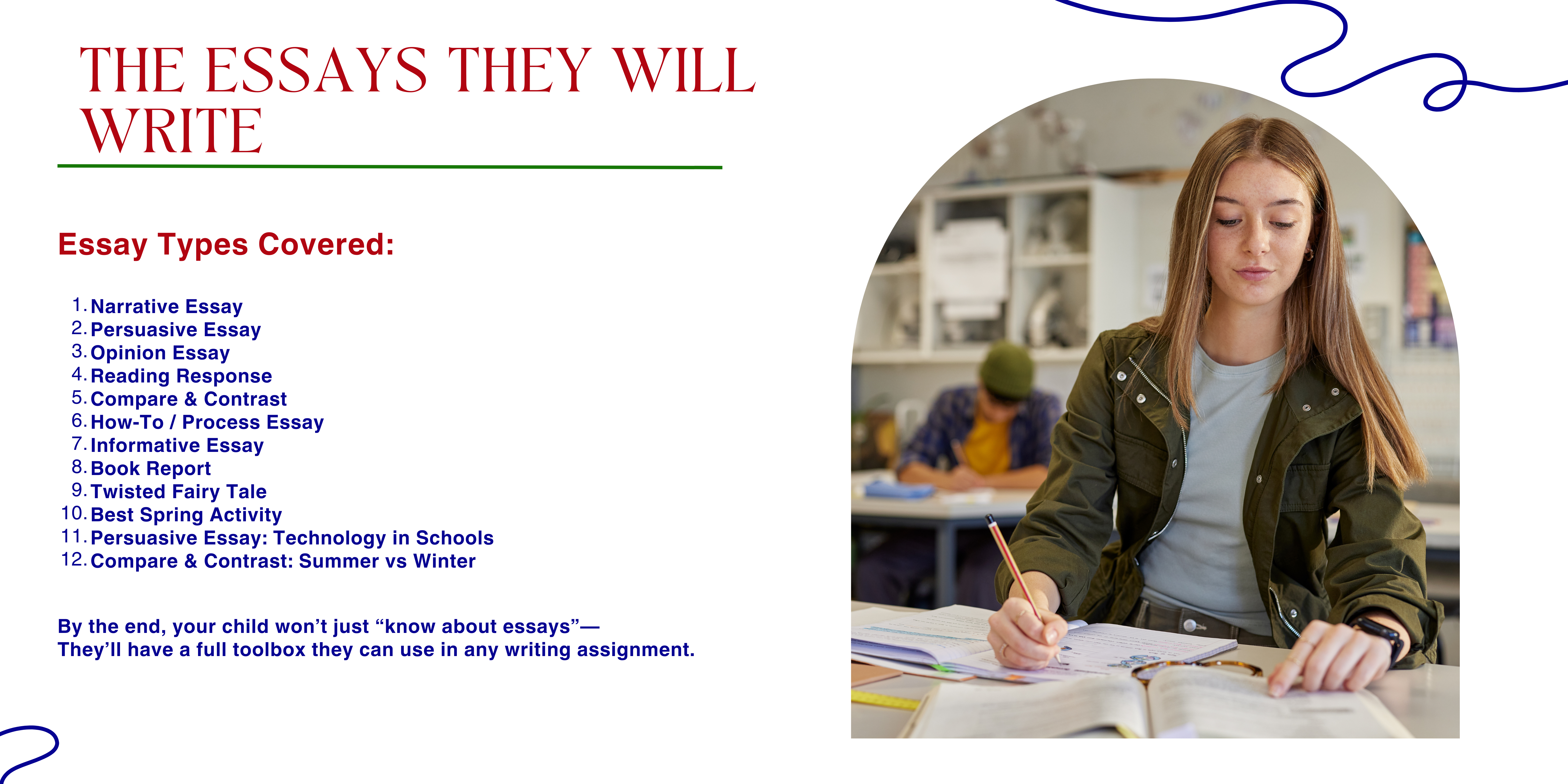 The essays they will write Essay Types Covered: Narrative Essay Persuasive Essay Opinion Essay Reading Response Compare & Contrast How-To / Process Essay Informative Essay Book Report Twisted Fairy Tale Best Spring Activity Persuasive Essay: Technology in Schools Compare & Contrast: Summer vs Winter By the end, your child won’t just “know about essays”— They’ll have a full toolbox they can use in any writing assignment.