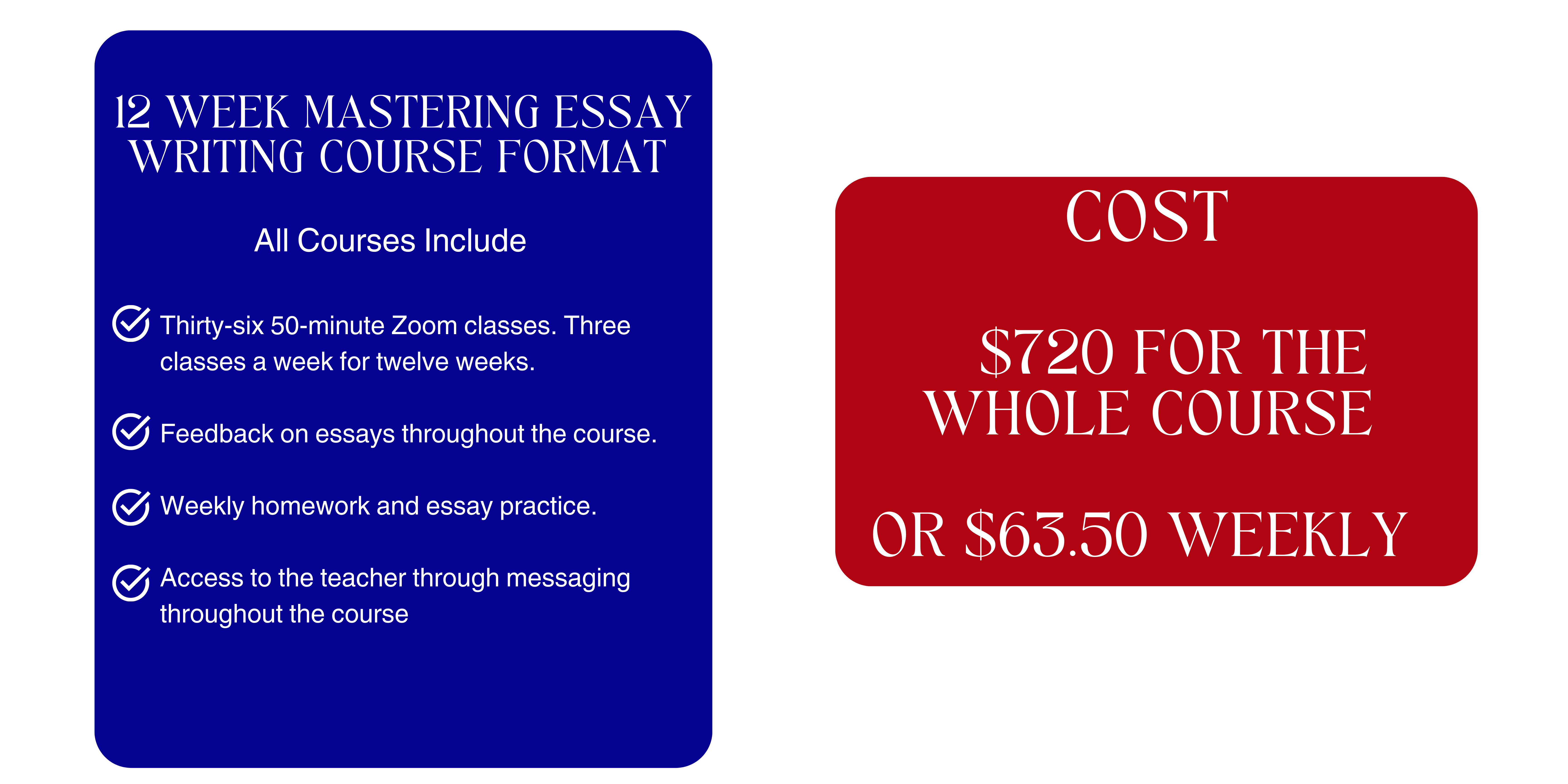 12 Week Mastering Essay Writing Course Format All Courses Include Thirty-six 50-minute Zoom classes. Three classes a week for twelve weeks. Feedback on essays throughout the course. Weekly homework and essay practice. Access to the teacher through messaging throughout the course Cost $720 for the whole course or $63.50 weekly
