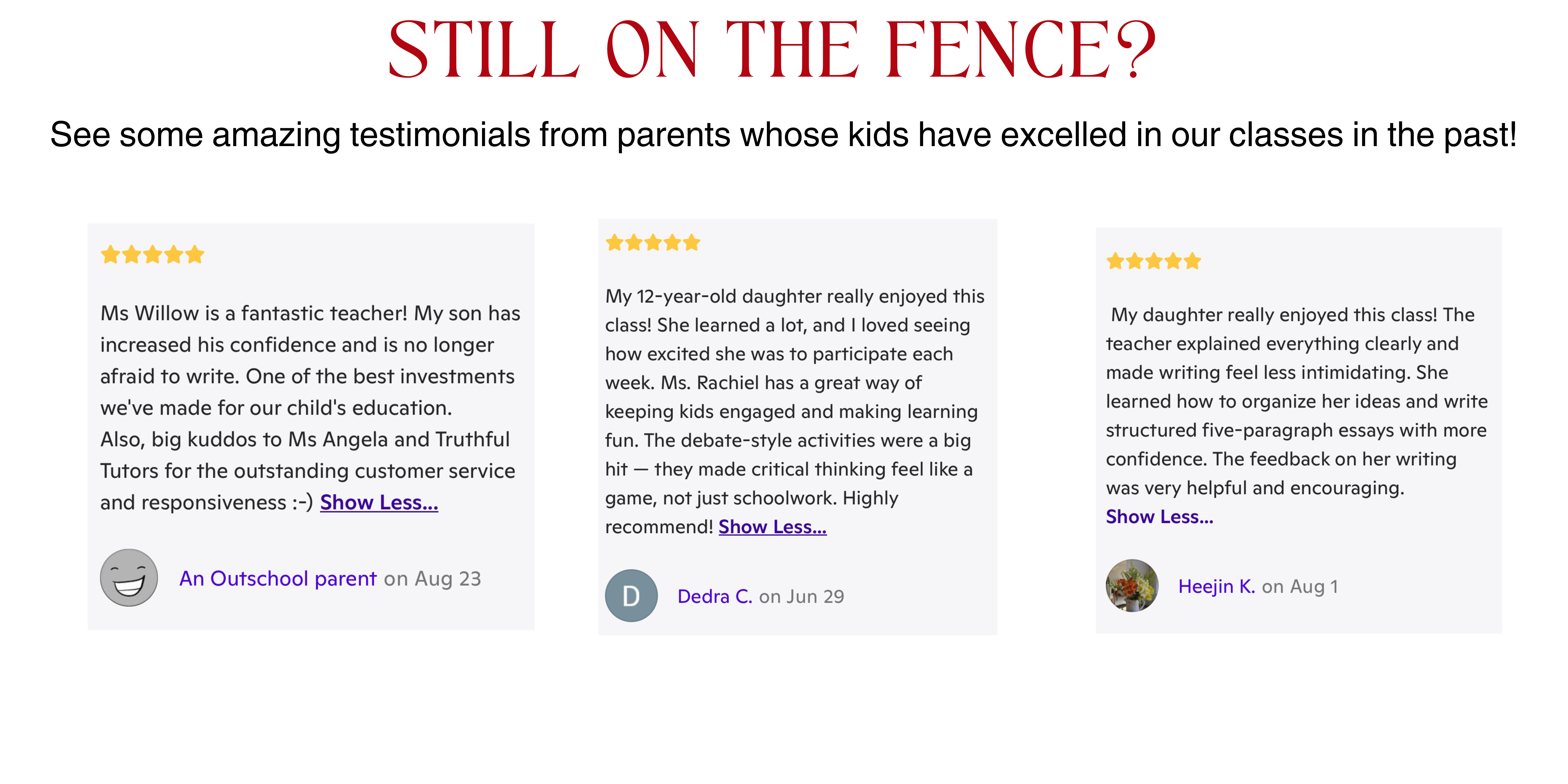 Still on the Fence Here are some testimonials from our students. Ms Willow is a fantastic teacher! My son has increased his confidence and is no longer afraid to write. One of the best investments we've made for our child's education. Also, big kuddos to Ms Angela and Truthful Tutors for the outstanding customer service and responsiveness :-) My daughter really enjoyed this class! The teacher explained everything clearly and made writing feel less intimidating. She learned how to organize her ideas and write structured five-paragraph essays with more confidence. The feedback on her writing was very helpful and encouraging. I had Ms. Rachiel as my teacher and she explained the essays so well! The course itself was amazing because they completely different to what I was learning. The essays were simple but fun! Definitely recommend!