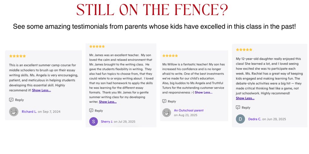 Still on the Fence? See some amazing testimonials from parents whose kids have excelled in this class in the past. This is an excellent summer camp course for middle schoolers to brush up on their essay writing skills. Ms. Angela is very encouraging, patient, and meticulous in helping students developing this essential skill. Highly recommend it! Mr. James was an excellent teacher. My son loved the calm and relaxed environment that Mr. James brought to the writing class. He gave the students flexibility in writing. They also had fun topics to choose from, that they could relate to or enjoy writing about. I loved that my son had homework to apply the skills he was learning for the different essay formats. Thank you Mr. James for a gentle summer writing class for my developing writer. Ms Willow is a fantastic teacher! My son has increased his confidence and is no longer afraid to write. One of the best investments we've made for our child's education. Also, big kuddos to Ms Angela and Truthful Tutors for the outstanding customer service and responsiveness. My 12-year-old daughter really enjoyed this class! She learned a lot, and I loved seeing how excited she was to participate each week. Ms. Rachiel has a great way of keeping kids engaged and making learning fun. The debate-style activities were a big hit — they made critical thinking feel like a game, not just schoolwork. Highly recommend!